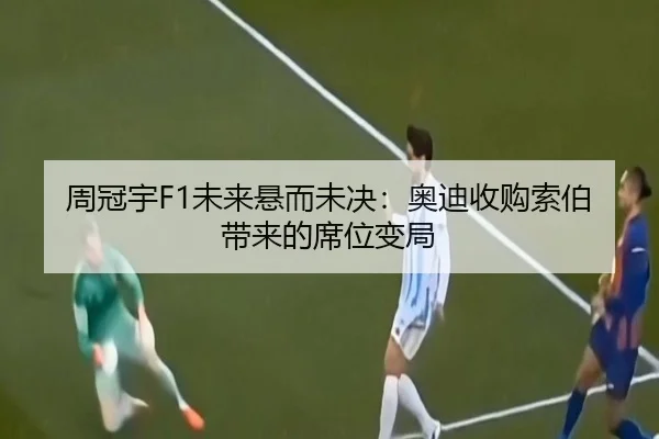 周冠宇F1未来悬而未决：奥迪收购索伯带来的席位变局