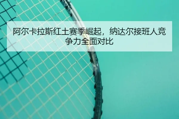 阿尔卡拉斯红土赛季崛起，纳达尔接班人竞争力全面对比